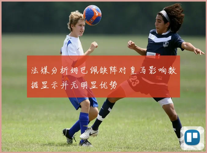 法媒分析姆巴佩缺阵对皇马影响数据显示并无明显优势