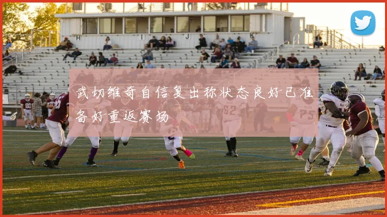 武切维奇自信复出称状态良好已准备好重返赛场