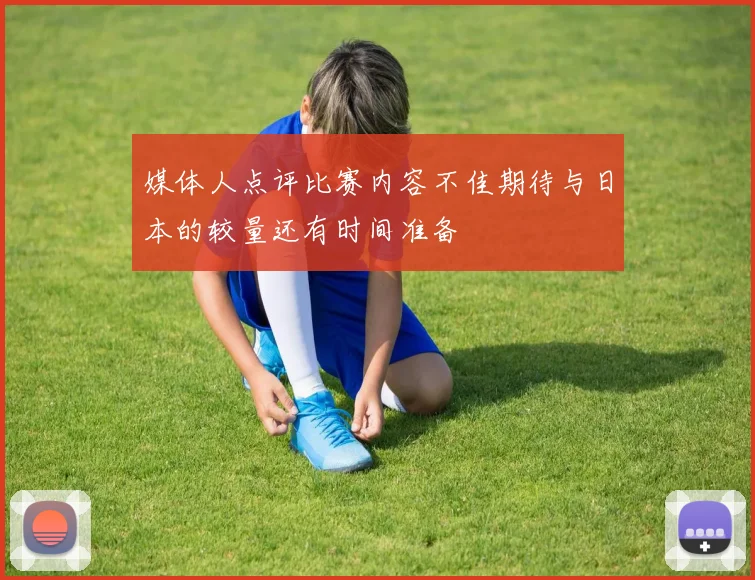 媒体人点评比赛内容不佳期待与日本的较量还有时间准备