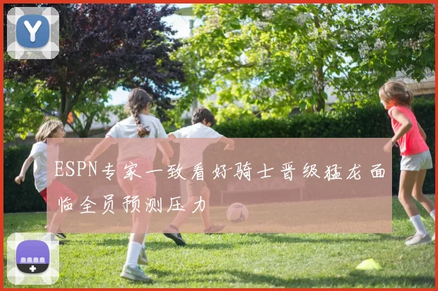 ESPN专家一致看好骑士晋级猛龙面临全员预测压力