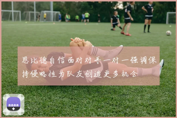 恩比德自信面对对手一对一强调保持侵略性为队友创造更多机会