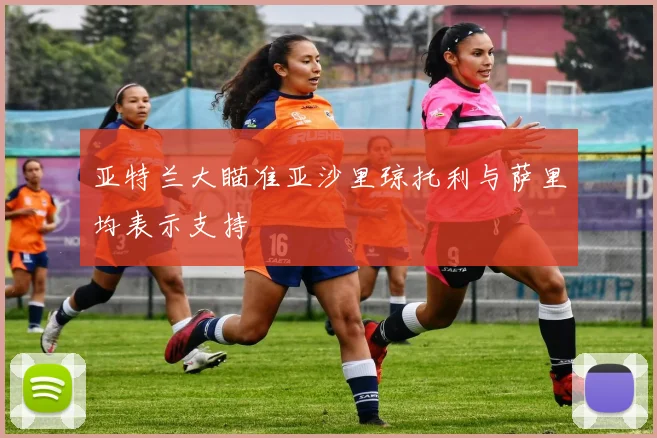 亚特兰大瞄准亚沙里琼托利与萨里均表示支持