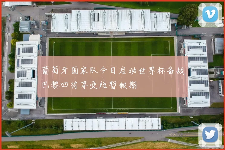 葡萄牙国家队今日启动世界杯备战巴黎四将享受短暂假期