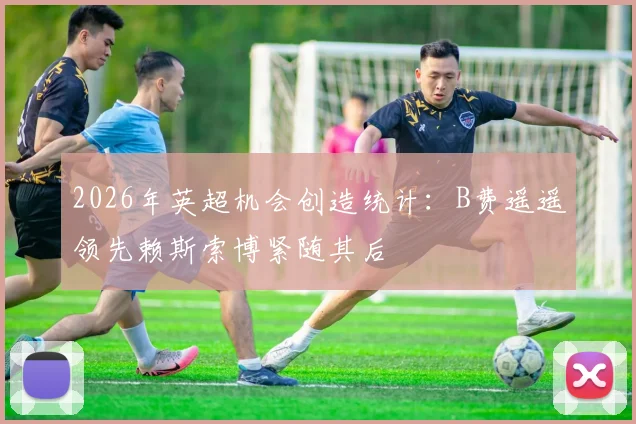 2026年英超机会创造统计：B费遥遥领先赖斯索博紧随其后