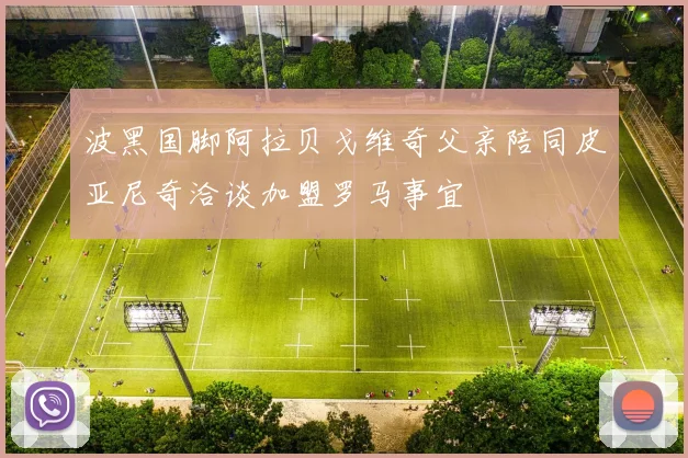 波黑国脚阿拉贝戈维奇父亲陪同皮亚尼奇洽谈加盟罗马事宜