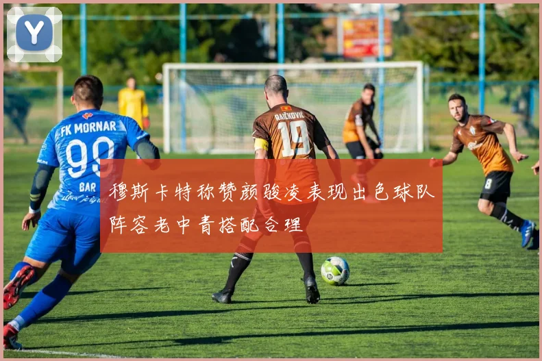 穆斯卡特称赞颜骏凌表现出色球队阵容老中青搭配合理