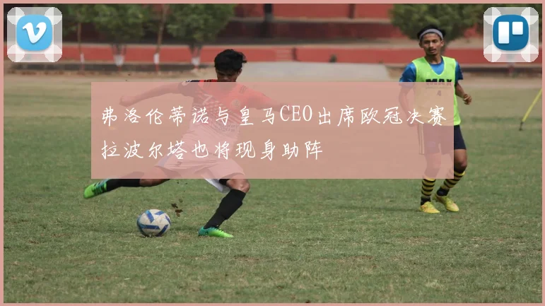 弗洛伦蒂诺与皇马CEO出席欧冠决赛拉波尔塔也将现身助阵