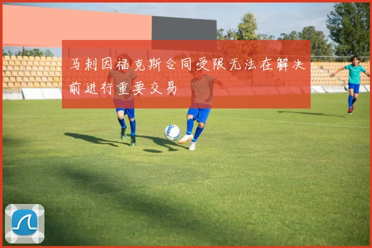 马刺因福克斯合同受限无法在解决前进行重要交易