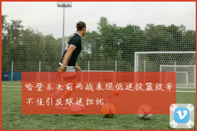 哈登东决前两战表现低迷投篮效率不佳引发球迷担忧