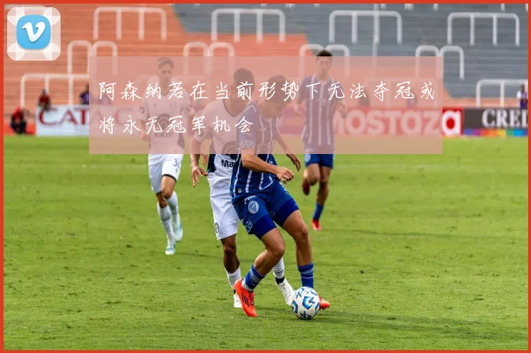 阿森纳若在当前形势下无法夺冠或将永无冠军机会