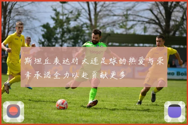 斯坦丘表达对大连足球的热爱与荣幸承诺全力以赴贡献更多