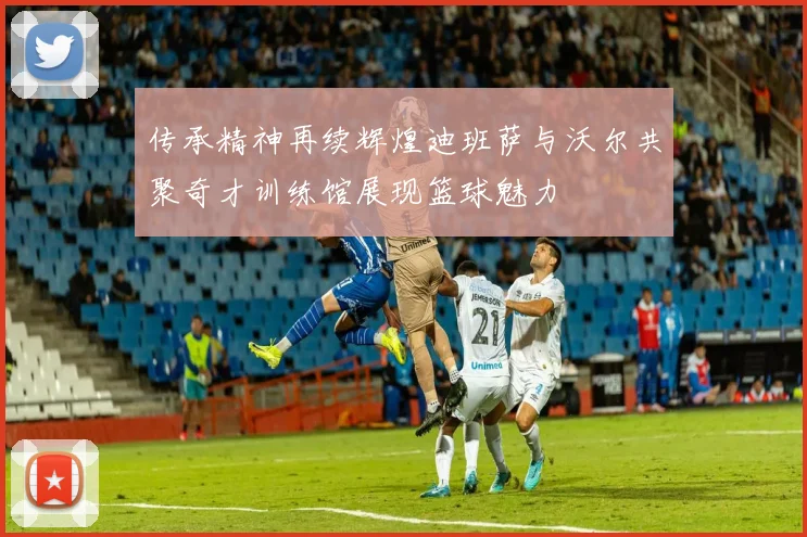 传承精神再续辉煌迪班萨与沃尔共聚奇才训练馆展现篮球魅力