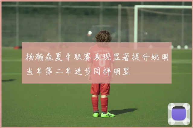 杨瀚森夏季联赛表现显著提升姚明当年第二年进步同样明显